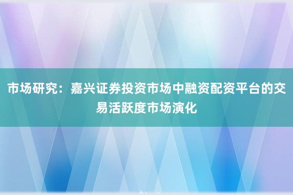市场研究：嘉兴证券投资市场中融资配资平台的交易活跃度市场演化