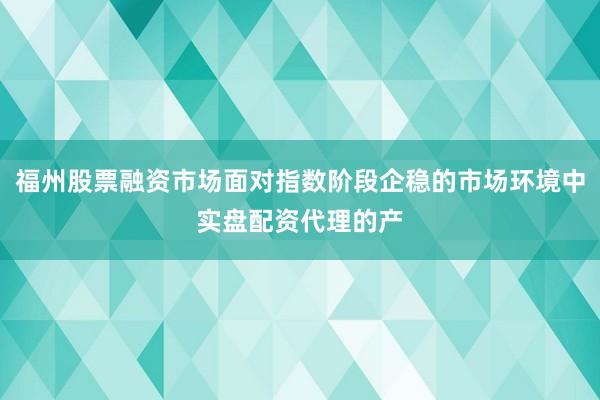 福州股票融资市场面对指数阶段企稳的市场环境中实盘配资代理的产