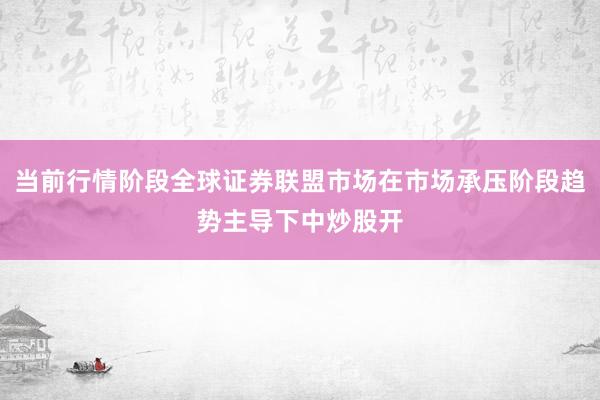 当前行情阶段全球证券联盟市场在市场承压阶段趋势主导下中炒股开
