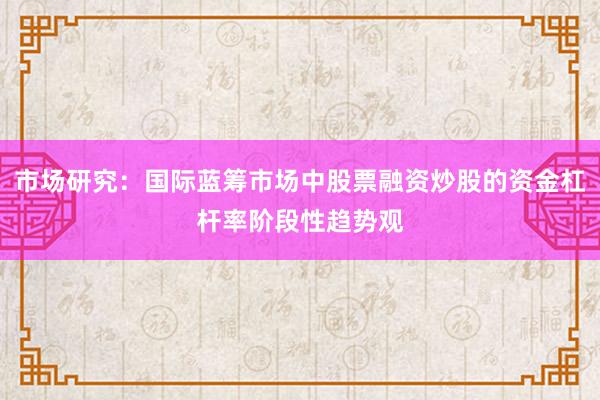 市场研究：国际蓝筹市场中股票融资炒股的资金杠杆率阶段性趋势观
