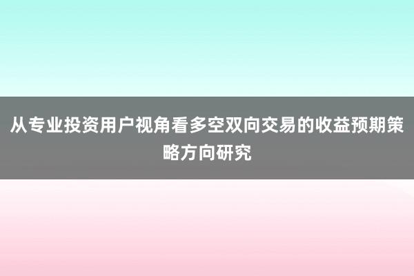 从专业投资用户视角看多空双向交易的收益预期策略方向研究