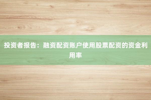 投资者报告：融资配资账户使用股票配资的资金利用率