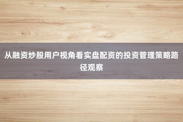 从融资炒股用户视角看实盘配资的投资管理策略路径观察