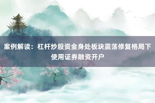案例解读：杠杆炒股资金身处板块震荡修复格局下使用证券融资开户