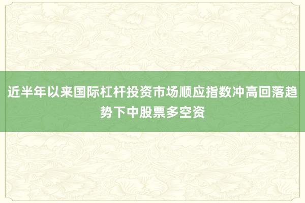 近半年以来国际杠杆投资市场顺应指数冲高回落趋势下中股票多空资