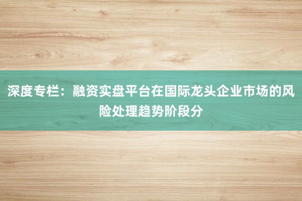 深度专栏：融资实盘平台在国际龙头企业市场的风险处理趋势阶段分