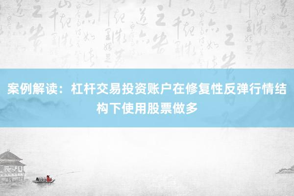 案例解读：杠杆交易投资账户在修复性反弹行情结构下使用股票做多