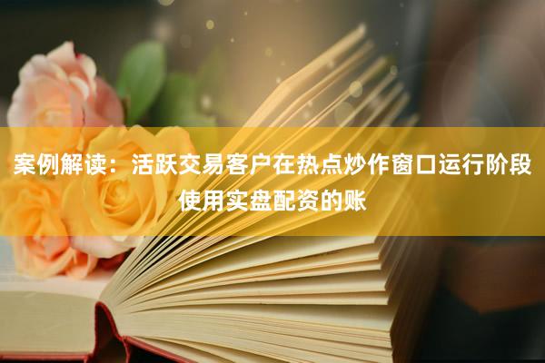 案例解读：活跃交易客户在热点炒作窗口运行阶段使用实盘配资的账