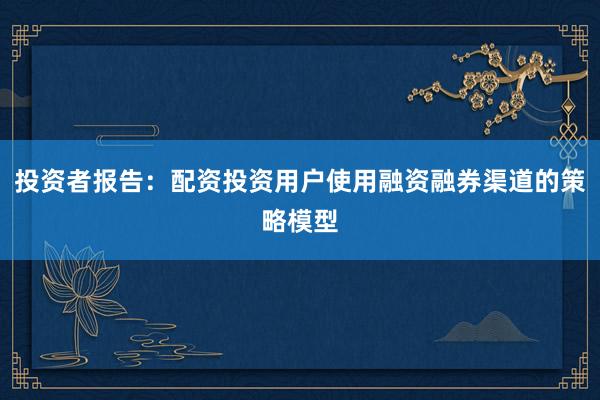投资者报告：配资投资用户使用融资融券渠道的策略模型