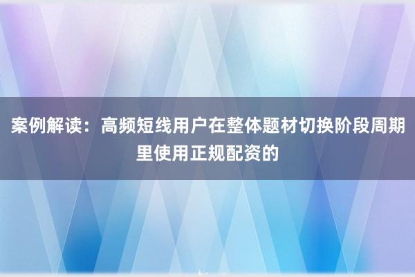 案例解读：高频短线用户在整体题材切换阶段周期里使用正规配资的