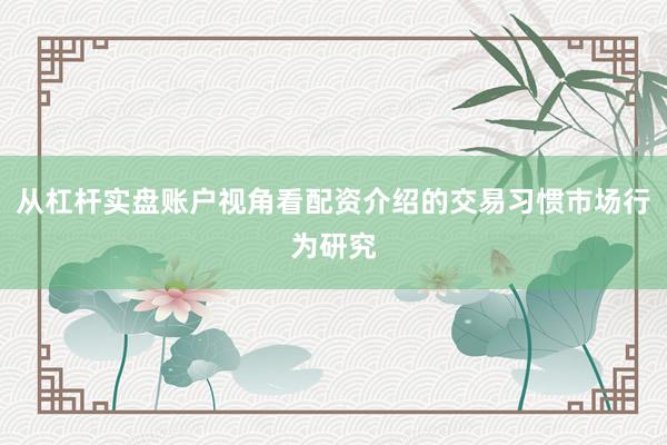 从杠杆实盘账户视角看配资介绍的交易习惯市场行为研究