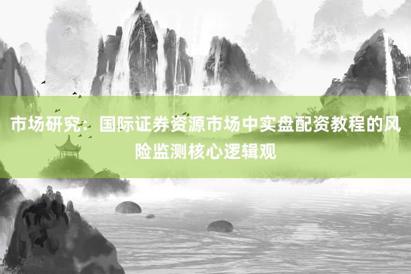 市场研究：国际证券资源市场中实盘配资教程的风险监测核心逻辑观