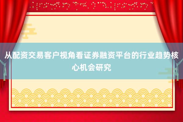 从配资交易客户视角看证券融资平台的行业趋势核心机会研究