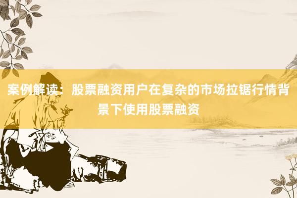 案例解读：股票融资用户在复杂的市场拉锯行情背景下使用股票融资