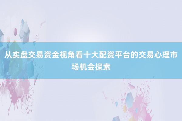 从实盘交易资金视角看十大配资平台的交易心理市场机会探索
