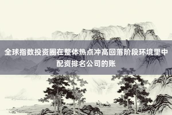 全球指数投资圈在整体热点冲高回落阶段环境里中配资排名公司的账