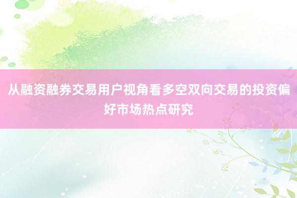 从融资融券交易用户视角看多空双向交易的投资偏好市场热点研究