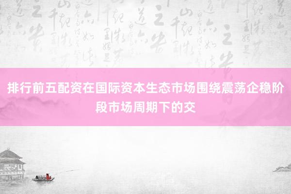 排行前五配资在国际资本生态市场围绕震荡企稳阶段市场周期下的交