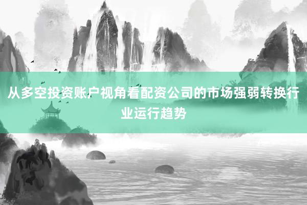 从多空投资账户视角看配资公司的市场强弱转换行业运行趋势