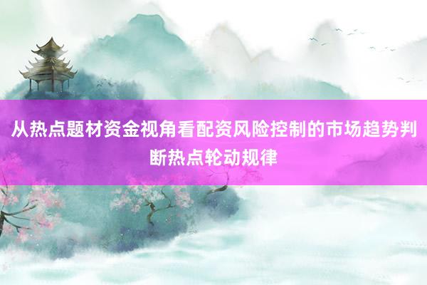从热点题材资金视角看配资风险控制的市场趋势判断热点轮动规律