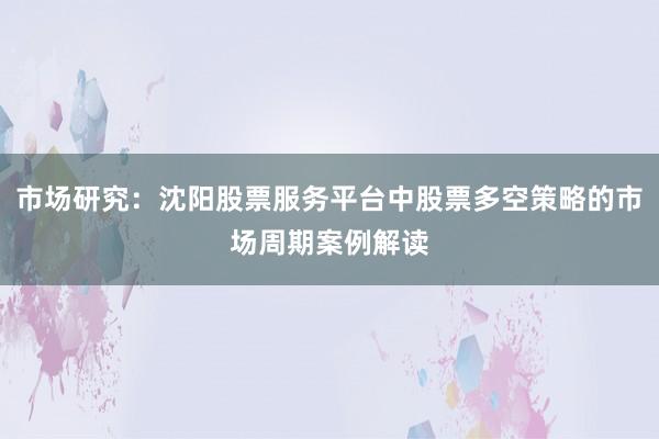 市场研究：沈阳股票服务平台中股票多空策略的市场周期案例解读