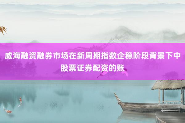 威海融资融券市场在新周期指数企稳阶段背景下中股票证券配资的账