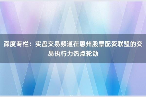 深度专栏：实盘交易频道在惠州股票配资联盟的交易执行力热点轮动