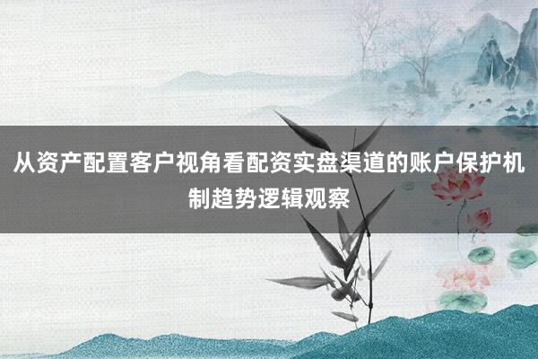从资产配置客户视角看配资实盘渠道的账户保护机制趋势逻辑观察