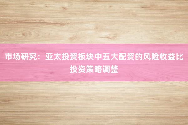 市场研究：亚太投资板块中五大配资的风险收益比投资策略调整