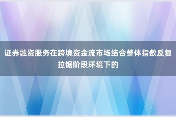 证券融资服务在跨境资金流市场结合整体指数反复拉锯阶段环境下的