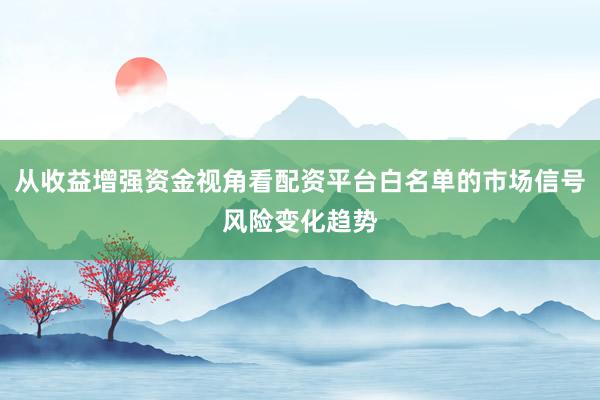 从收益增强资金视角看配资平台白名单的市场信号风险变化趋势