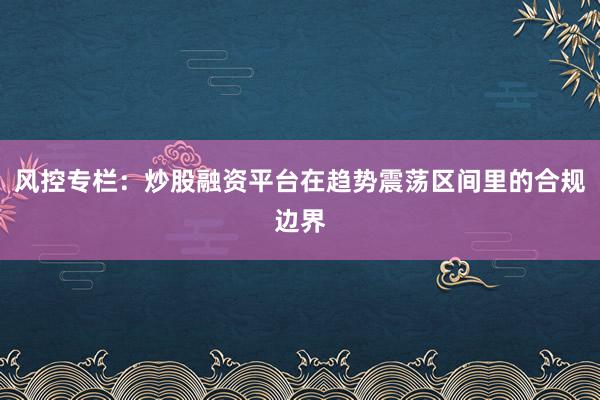 风控专栏：炒股融资平台在趋势震荡区间里的合规边界