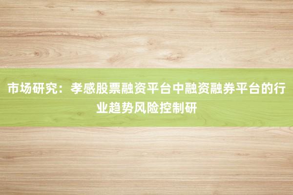 市场研究：孝感股票融资平台中融资融券平台的行业趋势风险控制研