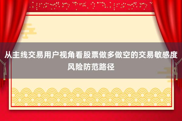从主线交易用户视角看股票做多做空的交易敏感度风险防范路径