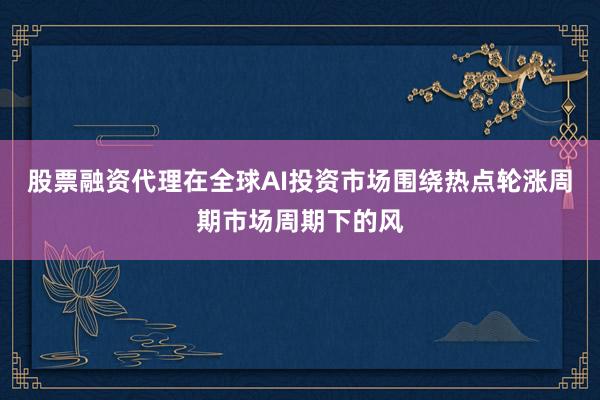 股票融资代理在全球AI投资市场围绕热点轮涨周期市场周期下的风