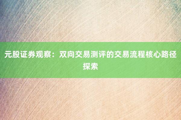 元股证券观察：双向交易测评的交易流程核心路径探索