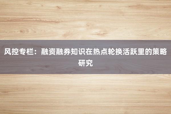 风控专栏：融资融券知识在热点轮换活跃里的策略研究