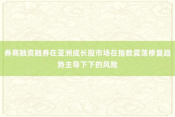 券商融资融券在亚洲成长股市场在指数震荡修复趋势主导下下的风险