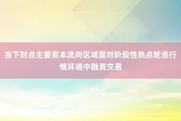 当下时点主要资本流向区域面对阶段性热点轮涨行情环境中融资交易