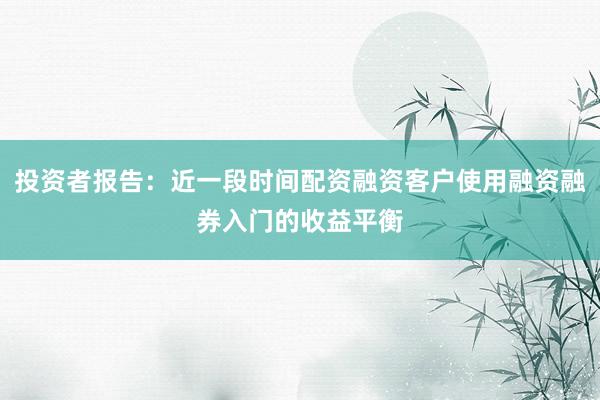 投资者报告：近一段时间配资融资客户使用融资融券入门的收益平衡