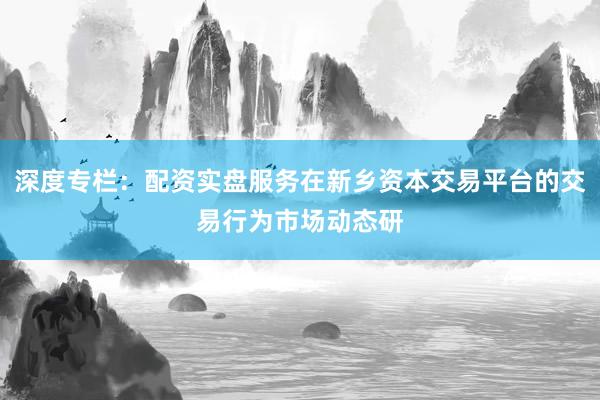 深度专栏：配资实盘服务在新乡资本交易平台的交易行为市场动态研