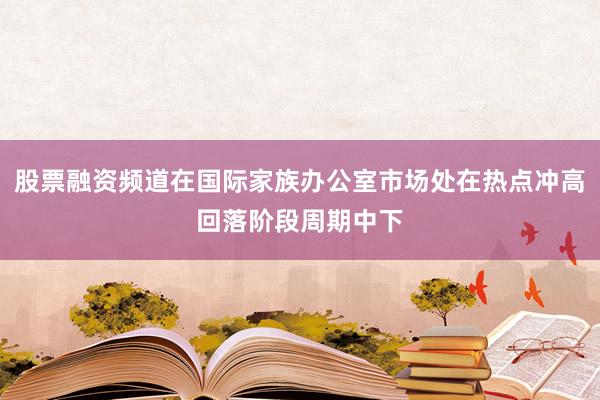 股票融资频道在国际家族办公室市场处在热点冲高回落阶段周期中下