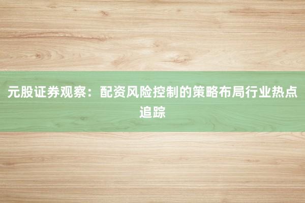 元股证券观察：配资风险控制的策略布局行业热点追踪