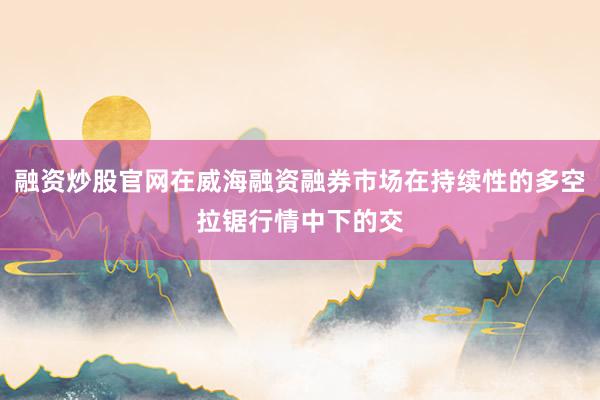 融资炒股官网在威海融资融券市场在持续性的多空拉锯行情中下的交