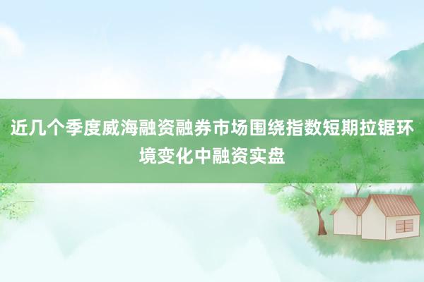 近几个季度威海融资融券市场围绕指数短期拉锯环境变化中融资实盘