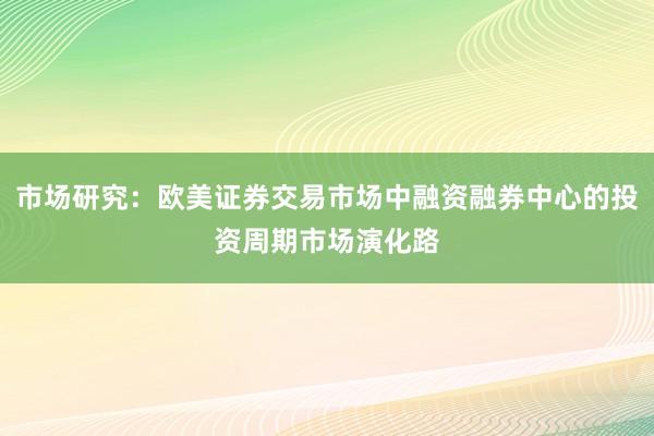 市场研究：欧美证券交易市场中融资融券中心的投资周期市场演化路