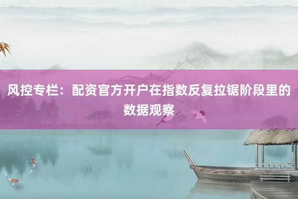 风控专栏：配资官方开户在指数反复拉锯阶段里的数据观察