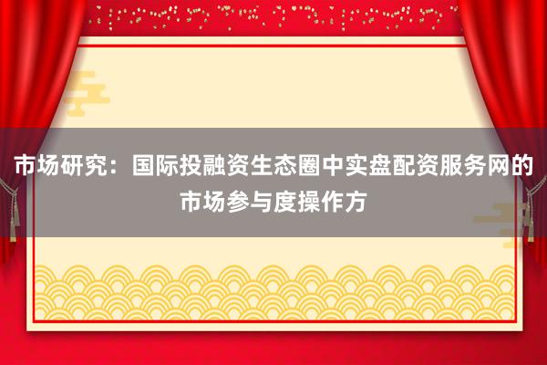 市场研究：国际投融资生态圈中实盘配资服务网的市场参与度操作方