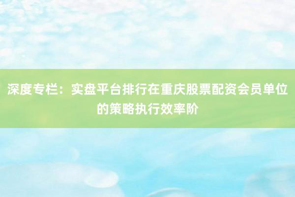 深度专栏：实盘平台排行在重庆股票配资会员单位的策略执行效率阶