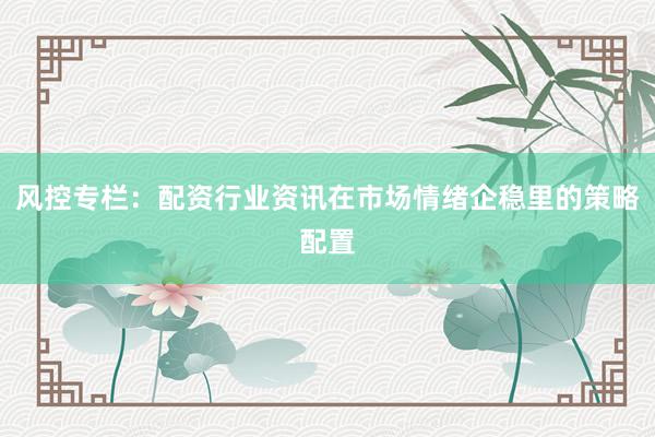 风控专栏：配资行业资讯在市场情绪企稳里的策略配置